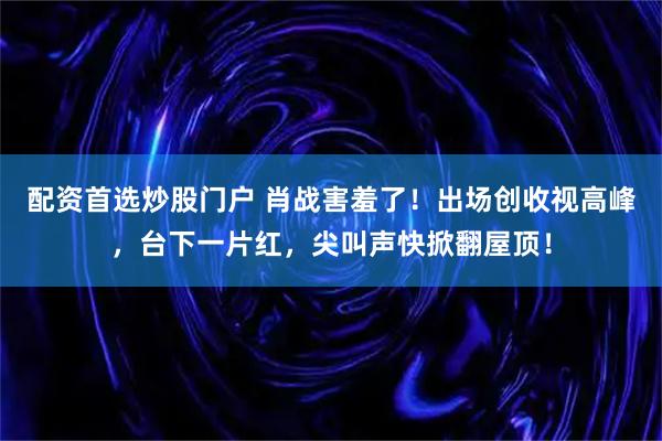 配资首选炒股门户 肖战害羞了！出场创收视高峰，台下一片红，尖叫声快掀翻屋顶！